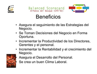 Beneficios
• Asegura el seguimiento de las Estrategias del
  Negocio.
• Se Toman Decisiones del Negocio en Forma
  Oportuna.
• Incrementar la Productividad de los Directores,
  Gerentes y el personal.
• Incrementar la Rentabilidad y el crecimiento del
  Negocio.
• Asegura el Desarrollo del Personal.
• Se crea un buen Clima Laboral.
 