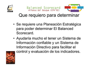 Que requiero para determinar
• Se requiere una Planeación Estratégica
  para poder determinar El Balanced
  Scorecard.
• Ayudaría mucho el tener un Sistema de
  Información confiable y un Sistema de
  Información Directivo para facilitar el
  control y evaluación de los indicadores.
 