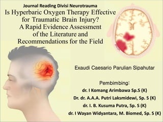 Journal Reading Divisi Neurotrauma
Is Hyperbaric Oxygen Therapy Effective
for Traumatic Brain Injury?
A Rapid Evidence Assessment
of the Literature and
Recommendations for the Field
Exaudi Caesario Parulian Sipahutar
Pembimbing:
dr. I Komang Arimbawa Sp.S (K)
Dr. dr. A.A.A. Putri Laksmidewi, Sp. S (K)
dr. I. B. Kusuma Putra, Sp. S (K)
dr. I Wayan Widyantara, M. Biomed, Sp. S (K)
 