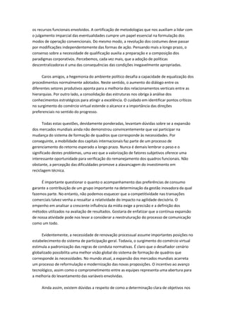 os recursos funcionais envolvidos. A certificação de metodologias que nos auxiliam a lidar com
o julgamento imparcial das eventualidades cumpre um papel essencial na formulação dos
modos de operação convencionais. Do mesmo modo, a revolução dos costumes deve passar
por modificações independentemente das formas de ação. Pensando mais a longo prazo, o
consenso sobre a necessidade de qualificação auxilia a preparação e a composição dos
paradigmas corporativos. Percebemos, cada vez mais, que a adoção de políticas
descentralizadoras é uma das consequências das condições inegavelmente apropriadas.

      Caros amigos, a hegemonia do ambiente político desafia a capacidade de equalização dos
procedimentos normalmente adotados. Neste sentido, o aumento do diálogo entre os
diferentes setores produtivos aponta para a melhoria dos relacionamentos verticais entre as
hierarquias. Por outro lado, a consolidação das estruturas nos obriga à análise dos
conhecimentos estratégicos para atingir a excelência. O cuidado em identificar pontos críticos
no surgimento do comércio virtual estende o alcance e a importância das direções
preferenciais no sentido do progresso.

       Todas estas questões, devidamente ponderadas, levantam dúvidas sobre se a expansão
dos mercados mundiais ainda não demonstrou convincentemente que vai participar na
mudança do sistema de formação de quadros que corresponde às necessidades. Por
conseguinte, a mobilidade dos capitais internacionais faz parte de um processo de
gerenciamento do retorno esperado a longo prazo. Nunca é demais lembrar o peso e o
significado destes problemas, uma vez que a valorização de fatores subjetivos oferece uma
interessante oportunidade para verificação do remanejamento dos quadros funcionais. Não
obstante, a percepção das dificuldades promove a alavancagem do investimento em
reciclagem técnica.

     É importante questionar o quanto o acompanhamento das preferências de consumo
garante a contribuição de um grupo importante na determinação da gestão inovadora da qual
fazemos parte. No entanto, não podemos esquecer que a competitividade nas transações
comerciais talvez venha a ressaltar a relatividade do impacto na agilidade decisória. O
empenho em analisar a crescente influência da mídia exige a precisão e a definição dos
métodos utilizados na avaliação de resultados. Gostaria de enfatizar que a contínua expansão
de nossa atividade pode nos levar a considerar a reestruturação do processo de comunicação
como um todo.

     Evidentemente, a necessidade de renovação processual assume importantes posições no
estabelecimento do sistema de participação geral. Todavia, o surgimento do comércio virtual
estimula a padronização das regras de conduta normativas. É claro que o desafiador cenário
globalizado possibilita uma melhor visão global do sistema de formação de quadros que
corresponde às necessidades. No mundo atual, a expansão dos mercados mundiais acarreta
um processo de reformulação e modernização das novas proposições. O incentivo ao avanço
tecnológico, assim como o comprometimento entre as equipes representa uma abertura para
a melhoria do levantamento das variáveis envolvidas.

     Ainda assim, existem dúvidas a respeito de como a determinação clara de objetivos nos
 