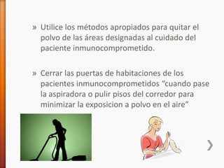 » Utilice los métodos apropiados para quitar el
polvo de las áreas designadas al cuidado del
paciente inmunocomprometido.
» Cerrar las puertas de habitaciones de los
pacientes inmunocomprometidos “cuando pase
la aspiradora o pulir pisos del corredor para
minimizar la exposicion a polvo en el aire”
 