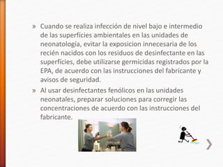 » Cuando se realiza infección de nivel bajo e intermedio
de las superfícies ambientales en las unidades de
neonatología, evitar la exposicion innecesaria de los
recién nacidos con los residuos de desinfectante en las
superfícies, debe utilizarse germicidas registrados por la
EPA, de acuerdo con las instrucciones del fabricante y
avisos de seguridad.
» Al usar desinfectantes fenólicos en las unidades
neonatales, preparar soluciones para corregir las
concentraciones de acuerdo con las instrucciones del
fabricante.
 
