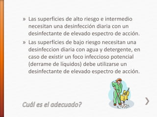» Las superficies de alto riesgo e intermedio
necesitan una desinfección diaria con un
desinfectante de elevado espectro de acción.
» Las superfícies de bajo riesgo necesitan una
desinfeccion diaria con agua y detergente, en
caso de existir un foco infeccioso potencial
(derrame de líquidos) debe utilizarse un
desinfectante de elevado espectro de acción.
 