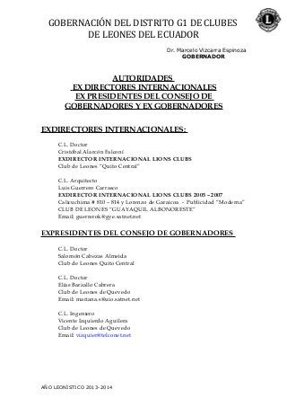 GOBERNACIÓN DEL DISTRITO G1 DE CLUBES
DE LEONES DEL ECUADOR
Dr. Marcelo Vizcarra Espinoza
GOBERNADOR
AUTORIDADES
EX DIRECTORES INTERNACIONALES
EX PRESIDENTES DEL CONSEJO DE
GOBERNADORES Y EX GOBERNADORES
EXDIRECTORES INTERNACIONALES:
C.L. Doctor
Cristóbal Alarcón Falconí
EXDIRECTOR INTERNACIONAL LIONS CLUBS
Club de Leones “Quito Central”
C.L. Arquitecto
Luis Guerrero Carrasco
EXDIRECTOR INTERNACIONAL LIONS CLUBS 2005 – 2007
Calicuchima # 810 – 814 y Lorenzo de Garaicoa - Publicidad “Moderna”
CLUB DE LEONES “GUAYAQUIL ALBONORESTE”
Email: guerrerok@gye.satnet.net
EXPRESIDENTES DEL CONSEJO DE GOBERNADORES
C.L. Doctor
Salomón Cabezas Almeida
Club de Leones Quito Central
C.L. Doctor
Elías Barzallo Cabrera
Club de Leones de Quevedo
Email: mariana.s@uio.satnet.net
C.L. Ingeniero
Vicente Izquierdo Aguilera
Club de Leones de Quevedo
Email: vizquier@telconet.net
AÑO LEONÍSTICO 2013-2014
 