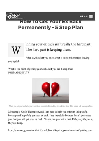 How To Get Your Ex Back
Permanently – 5 Step Plan
by Kevin Thompson / Updated May 8, 2021
Reviewed By Mental Health Professional: Dr. Laurie Moore, LMFT, PhD
W
inning your ex back isn’t really the hard part.
The hard part is keeping them.
After all, they left you once, what is to stop them from leaving
you again?
What is the point of getting your ex back if you can’t keep them
PERMANENTLY?
When you get your ex back, you want them committed to making it work this time. This article will teach you how.
My name is Kevin Thompson, and I am here to help you through this painful
breakup and hopefully get your ex back. I say hopefully because I can’t guarantee
you that you will get your ex back. No one can guarantee that. If they say they can,
they are lying.
I can, however, guarantee that if you follow this plan, your chances of getting your
M E N U
 