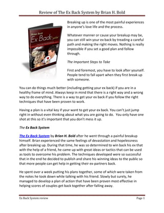 Review of The Ex Back System by Brian H. Bold

                               Breaking up is one of the most painful experiences
                               in anyone’s love life and the process.

                               Whatever manner or cause your breakup may be,
                               you can still win your ex back by treading a careful
                               path and making the right moves. Nothing is really
                               impossible if you set a good plan and follow
                               through.

                               The Important Steps to Take

                               First and foremost, you have to look after yourself.
                               People tend to fall apart when they first break up
                               with someone.

You can do things much better (including getting your ex back) if you are in a
healthy frame of mind. Always keep in mind that there is a right way and a wrong
way to do everything. There is a way to get your ex back if you follow the right
techniques that have been proven to work.

Having a plan is a vital key if your want to get your ex back. You can’t just jump
right in without even thinking about what you are going to do. You only have one
shot at this so it’s important that you don’t mess it up.

The Ex Back System

The Ex Back System by Brian H. Bold after he went through a painful breakup
himself. Brian experienced the same feelings of devastation and hopelessness
after breaking up. During that time, he was so determined to win back his ex that
with the help of a friend, he came up with great ideas or tactics that can be used
as tools to overcome his problem. The techniques developed were so successful
that in the end he decided to publish and share his winning ideas to the public so
that more people can get help in getting their ex-partners back.

He spent over a week putting his plans together, some of which were taken from
the notes he took down while talking with his friend. Slowly but surely, he
managed to develop a plan of action that have been proven most effective in
helping scores of couples get back together after falling away.


Ex Back System review                                                        Page 1
 