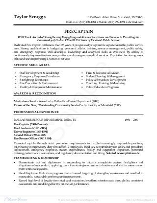 Sample
Taylor Scruggs 1234 Beach Arbor Drive, Mansfield, TX 76063
Residence: (817) 478-1234 • Mobile: (817) 999-1234 • abc@aol.com
FIRE CAPTAIN
With Track Record of Strengthening Firefighting and Rescue Operations and Success in Providing the
Community of Dallas, TX with 25+ Years of Excellent Public Service
Dedicated Fire Captain with more than 25 years of progressively responsible experience in the public service
area. Strong qualifications in budgeting, personnel affairs, training, resource management, public safety,
and emergency response. Well-developed leadership and analytical skills as evidenced by ability to
continuously improve fire/rescue operations and emergency medical services. Reputation for strong work
ethic and uncompromising devotion to service.
SPECIFIC SKILL AREAS
• Staff Development & Leadership • Time & Resource Allocation
• Emergency Response Procedures • Budget Planning & Management
• Firefighting Techniques • Policy & Procedure Development
• Fire Prevention & Enforcement • Coaching, Training & Mentoring
• Facility & Equipment Maintenance • Public Education Programs
AWARDS & RECOGNITION
Meritorious Service Award by Dallas Fire-Rescue Department (2006)
Person of the Year, “Outstanding Community Service” by the City of Mansfield (2006)
PROFESSIONAL EXPERIENCE
DALLAS FIRE-RESCUE DEPARTMENT, Dallas, TX 1981 – 2007
Fire Captain (2004–Present)
Fire Lieutenant (1991–2004)
Driver Engineer (1985-1991)
Second Driver (1984-1985)
Fire Rescue Officer (1981-1984)
Promoted rapidly through strict promotion requirements to handle increasingly responsible positions,
culminating in supervisory duty for staff of 12 employees. Hold key accountability for policy and procedure
enforcement, emergency responses, station expenditures, facility and equipment inspection, personnel
training, performance evaluations, and regulatory documentation and filing. Selected Accomplishments:
TEAM BUILDING & LEADERSHIP
• Demonstrate tact and diplomacy in responding to citizen’s complaints against firefighters and
allegations of misconduct, applying corrective strategies on minor infractions and stricter measures on
more serious allegations.
• Used Employee Evaluation program that enhanced targeting of strengths/weaknesses and resulted in
measurable, sustainable performance improvements.
• Earned high level of loyalty from staff and maintained excellent retention rate through fair, consistent
evaluations and modeling effective on-the-job performance.
Resume Contributed for Sample Purposes Only Written by ©AResumeWizard.com
 