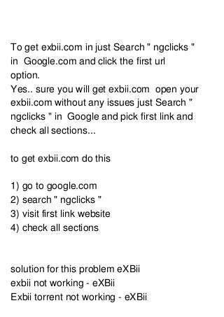 To get exbii.com in just Search " ngclicks "
in Google.com and click the first url
option.
Yes.. sure you will get exbii.com open your
exbii.com without any issues just Search "
ngclicks " in Google and pick first link and
check all sections...
to get exbii.com do this
1) go to google.com
2) search " ngclicks "
3) visit first link website
4) check all sections
solution for this problem eXBii
exbii not working - eXBii
Exbii torrent not working - eXBii
 