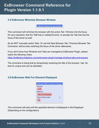 3.5 ExBrowser Minimize Browser Window
This command will minimize the browser with the active Tab / Window into the focus.
It's very important, that the TAB that is visible(Chrome). Is actually the Tab that has the
focus of the driver as well.
So do NOT manually switch Tabs. Or use the Next Browser Tab / Previous Browser Tab
Command, without also switching the focus of the driver afterwards.
If you don't know how Windows and Tabs are managed by ExBrowser Plugin, please
watch the following Video:
https://botfactory.helpdocs.com/exbrowser-plugin/manage-windows-tabs-and-popups
The command is doing that by temporarely renaming the title of the browser / tab. So
that it's unique and can be identified.
3.6 ExBrowser Wait For Element Displayed
This command will wait until the specified element is Displayed or Not Displayed
(Depending on the configuration).
ExBrowser Command Reference for
Plugin Version 1.1.9.1
ExBrowser Command Reference for Plugin Version 1.1.9.1 19
 