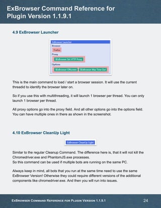 4.9 ExBrowser Launcher
This is the main command to load / start a browser session. It will use the current
threadid to identify the browser later on.
So if you use this with multithreading, it will launch 1 browser per thread. You can only
launch 1 browser per thread.
All proxy options go into the proxy field. And all other options go into the options field.
You can have multiple ones in there as shown in the screenshot.
4.10 ExBrowser CleanUp Light
Similar to the regular Cleanup Command. The difference here is, that it will not kill the
Chromedriver.exe and PhantomJS.exe processes.
So this command can be used if multiple bots are running on the same PC.
Always keep in mind, all bots that you run at the same time need to use the same
ExBrowser Version! Otherwise they could require different versions of the additional
components like chromedriver.exe. And then you will run into issues.
ExBrowser Command Reference for
Plugin Version 1.1.9.1
ExBrowser Command Reference for Plugin Version 1.1.9.1 24
 