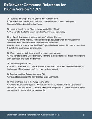 Q: I updated the plugin and still get the md5 / version error
A: Very likely that the plugin is not in the correct directory. It has to be in your
%appdata%Ubot StudioPlugins Folder
Q: I have no free License Slots but want to start Ubot Studio
A: You have to delete the plugin from the Plugin Folder completely
Q: My Xpath Expression is correct but I can't click an Element
A: Depending on the website, some elements get activated when the mouse hovers
over them. Play around with the Move Mouse Commands.
Another common error is, that the Xpath Expression is not unique. If it returns more than
1 match, the plugin might get confused.
Q: When I close my bot, there are still browser windows open
A: You have to use the Close Browser Command at the end of each Thread when you're
done to unload and close the Browser.
Q: Can the Plugin do XYZ?
A: Is the browser able to do it? ExBrowser is a remote control. We can't add features to
the browser. If the browser can't do it, we can't automate it.
Q: Can I run multiple Bots on the same PC.
A: Please take a look at the new Cleanup Light Command.
Q: What are those files in the %appdata% folder
A: Chromedriver, phantomjs.exe, WebDriver.FirefoxExt, disable_webrtc, Updater.exe
and AutoItX3.dll are all components of ExBrowser Plugin and should be left alone. They
are required for the plugin to work correctly.
ExBrowser Command Reference for
Plugin Version 1.1.9.1
ExBrowser Command Reference for Plugin Version 1.1.9.1 3
 