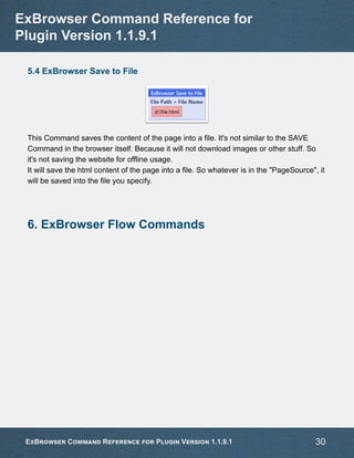 5.4 ExBrowser Save to File
This Command saves the content of the page into a file. It's not similar to the SAVE
Command in the browser itself. Because it will not download images or other stuff. So
it's not saving the website for offline usage.
It will save the html content of the page into a file. So whatever is in the "PageSource", it
will be saved into the file you specify.
6. ExBrowser Flow Commands
ExBrowser Command Reference for
Plugin Version 1.1.9.1
ExBrowser Command Reference for Plugin Version 1.1.9.1 30
 