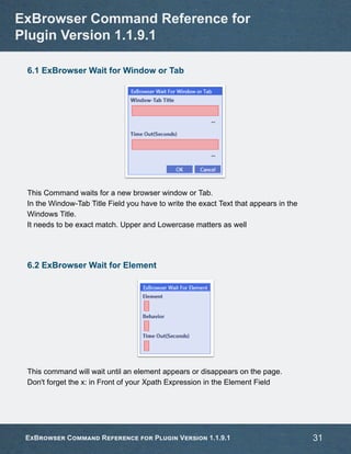 6.1 ExBrowser Wait for Window or Tab
This Command waits for a new browser window or Tab.
In the Window-Tab Title Field you have to write the exact Text that appears in the
Windows Title.
It needs to be exact match. Upper and Lowercase matters as well
6.2 ExBrowser Wait for Element
This command will wait until an element appears or disappears on the page.
Don't forget the x: in Front of your Xpath Expression in the Element Field
ExBrowser Command Reference for
Plugin Version 1.1.9.1
ExBrowser Command Reference for Plugin Version 1.1.9.1 31
 