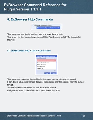 8. ExBrowser Http Commands
This command can delete cookies, load and save them to disk.
This is only for the new and experimental Http Post Command. NOT for the regular
browser.
8.1 $ExBrowser Http Cookie Commands
This command manages the cookies for the experimental http post command.
It can delete all cookies from all threads. It can delete only the cookies from the current
thread.
You can load cookies from a file into the current thread.
And you can save cookies from the current thread into a file.
ExBrowser Command Reference for
Plugin Version 1.1.9.1
ExBrowser Command Reference for Plugin Version 1.1.9.1 35
 