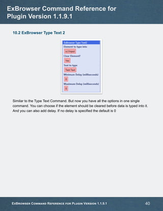 10.2 ExBrowser Type Text 2
Similar to the Type Text Command. But now you have all the options in one single
command. You can choose if the element should be cleared before data is typed into it.
And you can also add delay. If no delay is specified the default is 0
ExBrowser Command Reference for
Plugin Version 1.1.9.1
ExBrowser Command Reference for Plugin Version 1.1.9.1 40
 