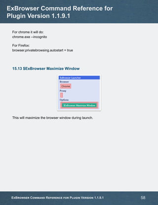 For chrome it will do:
chrome.exe --incognito
For Firefox:
browser.privatebrowsing.autostart = true
15.13 $ExBrowser Maximize Window
This will maximize the browser window during launch.
ExBrowser Command Reference for
Plugin Version 1.1.9.1
ExBrowser Command Reference for Plugin Version 1.1.9.1 58
 