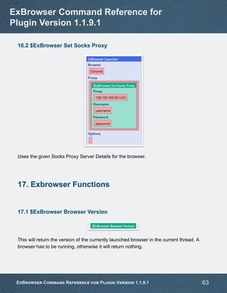 16.2 $ExBrowser Set Socks Proxy
Uses the given Socks Proxy Server Details for the browser.
17. Exbrowser Functions
17.1 $ExBrowser Browser Version
This will return the version of the currently launched browser in the current thread. A
browser has to be running, otherwise it will return nothing.
ExBrowser Command Reference for
Plugin Version 1.1.9.1
ExBrowser Command Reference for Plugin Version 1.1.9.1 63
 