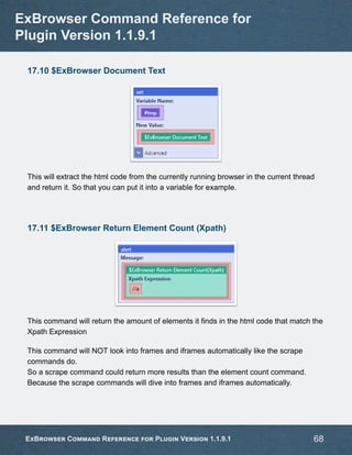 17.10 $ExBrowser Document Text
This will extract the html code from the currently running browser in the current thread
and return it. So that you can put it into a variable for example.
17.11 $ExBrowser Return Element Count (Xpath)
This command will return the amount of elements it finds in the html code that match the
Xpath Expression
This command will NOT look into frames and iframes automatically like the scrape
commands do.
So a scrape command could return more results than the element count command.
Because the scrape commands will dive into frames and iframes automatically.
ExBrowser Command Reference for
Plugin Version 1.1.9.1
ExBrowser Command Reference for Plugin Version 1.1.9.1 68
 