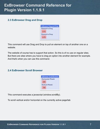 2.3 ExBrowser Drag and Drop
This command will use Drag and Drop to pull an element on top of another one on a
website.
The website of course has to support that action. So this is of no use on regular sites.
But there are sites where you have to drag an option into another element for example.
And that's when you can use this command.
2.4 ExBrowser Scroll Browser
This command executes a javascript (window.scrollBy).
To scroll vertical and/or horizontal on the currently active page/tab
ExBrowser Command Reference for
Plugin Version 1.1.9.1
ExBrowser Command Reference for Plugin Version 1.1.9.1 7
 