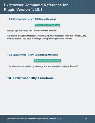 19.1 $ExBrowser Return All Debug Message
Debug Logs are stored per Thread / Browser Instance.
So "Return all Debug Messages". Will only return all messages from that ThreadID. Not
from all threads. You have to manage Debug messages within Threads.
19.2 $ExBrowser Return Last Debug Message
This will return the last Debug Message that was stored in that given ThreadID.
20. ExBrowser Http Functions
ExBrowser Command Reference for
Plugin Version 1.1.9.1
ExBrowser Command Reference for Plugin Version 1.1.9.1 76
 