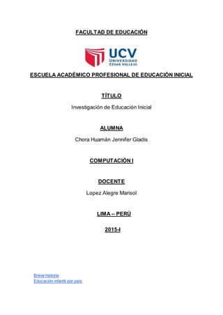 FACULTAD DE EDUCACIÓN
ESCUELA ACADÉMICO PROFESIONAL DE EDUCACIÓN INICIAL
TÍTULO
Investigación de Educación Inicial
ALUMNA
Chora Huamán Jennifer Gladis
COMPUTACIÓN I
DOCENTE
Lopez Alegre Marisol
LIMA – PERÚ
2015-I
Breve historia
Educación infantil por país
 