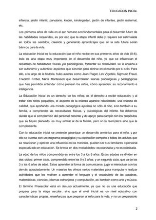 EDUCACION INICIAL
2
infancia, jardín infantil, parvulario, kínder, kindergarten, jardín de infantes, jardín maternal,
etc.
Los primeros años de vida en el ser humano son fundamentales para el desarrollo futuro de
las habilidades requeridas, es por eso que la etapa infantil debe y requiere ser estimulada
en todos los sentidos, creando y generando aprendizajes que en la vida futura serán
básicos para la vida.
La educación Inicial es la educación que el niño recibe en sus primeros años de vida (0-6),
ésta es una etapa muy importante en el desarrollo del niño, ya que se influencian el
desarrollo de habilidades físicas y/o psicológicas, fomentar su creatividad, se le enseña a
ser autónomo y auténtico; aspectos que servirán para abrirse en el mundo por sí solo. Para
ello, a lo largo de la historia, hubo autores como Jean Piaget, Lev Vygotski, Sigmund Freud,
Friedrich Frobel, María Montessori que desarrollaron teorías psicológicas y pedagógicas
que han permitido entender cómo piensan los niños, cómo aprenden, su razonamiento e
inteligencia.
La Educación Inicial es un derecho de los niños; es el derecho a recibir educación, y al
tratar con niños pequeños, el aspecto de la crianza aparece relacionado, una crianza de
calidad, que aportando una mirada pedagógica ayudará no sólo al niño, sino también a su
familia, a comprender las necesidades físicas, y psicológicas del infante. No debemos
olvidar que el compromiso del personal docente y de apoyo para cumplir con los propósitos
que se hayan planeado, es muy similar al de la familia, pero no la reemplaza sino que la
complementa.
Con la educación inicial se pretende garantizar un desarrollo armónico para el niño, y por
ello se cuenta con un programa pedagógico y su operación compete a todos los adultos que
se relacionan y ejercen una influencia en los menores, pueden ser sus familiares o personal
especializado en educación. Se brinda en dos modalidades: escolarizada y no escolarizada.
La edad de los niños comprendida es entre los 0 a los 6 años. Éstas edades se dividen en
dos ciclos: primer ciclo, comprendido entre los 0 y 3 años; y un segundo ciclo, que va de los
3 y los 6 años de edad. Éstos aprenden la forma de comunicarse, jugar e interactuar con los
demás apropiadamente. Un maestro les ofrece varios materiales para manipular y realizar
actividades que les motiven a aprender el lenguaje y el vocabulario de las palabras,
matemáticas, ciencias, idiomas extranjeros y computación, así también como arte y música.
El término Preescolar está en desuso actualmente, ya que no es una educación que
prepara para la etapa escolar, sino que el nivel inicial es un nivel educativo con
características propias, enseñanzas que preparan al niño para la vida, y no un preparatorio
 