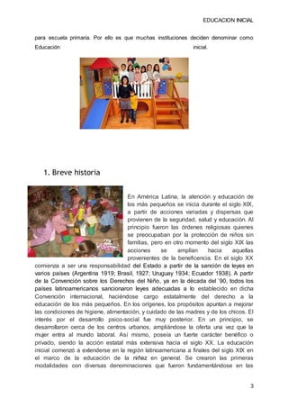 EDUCACION INICIAL
3
para escuela primaria. Por ello es que muchas instituciones deciden denominar como
Educación inicial.
1. Breve historia
En América Latina, la atención y educación de
los más pequeños se inicia durante el siglo XIX,
a partir de acciones variadas y dispersas que
provienen de la seguridad, salud y educación. Al
principio fueron las órdenes religiosas quienes
se preocupaban por la protección de niños sin
familias, pero en otro momento del siglo XIX las
acciones se amplían hacia aquellas
provenientes de la beneficencia. En el siglo XX
comienza a ser una responsabilidad del Estado a partir de la sanción de leyes en
varios países (Argentina 1919; Brasil, 1927; Uruguay 1934; Ecuador 1938). A partir
de la Convención sobre los Derechos del Niño, ya en la década del ’90, todos los
países latinoamericanos sancionaron leyes adecuadas a lo establecido en dicha
Convención internacional, haciéndose cargo estatalmente del derecho a la
educación de los más pequeños. En los orígenes, los propósitos apuntan a mejorar
las condiciones de higiene, alimentación, y cuidado de las madres y de los chicos. El
interés por el desarrollo psico-social fue muy posterior. En un principio, se
desarrollaron cerca de los centros urbanos, ampliándose la oferta una vez que la
mujer entra al mundo laboral. Así mismo, poseía un fuerte carácter benéfico o
privado, siendo la acción estatal más extensiva hacia el siglo XX. La educación
inicial comenzó a extenderse en la región latinoamericana a finales del siglo XIX en
el marco de la educación de la niñez en general. Se crearon las primeras
modalidades con diversas denominaciones que fueron fundamentándose en las
 
