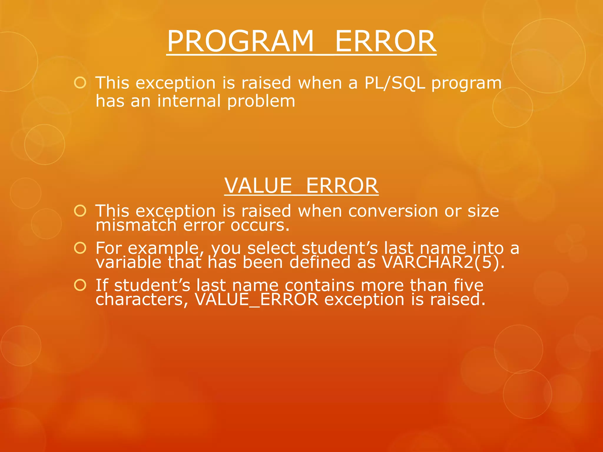 PROGRAM_ERROR  This exception is raised when a PL/SQL program has an internal problem VALUE_ERROR  This exception is raised when conversion or size mismatch error occurs.  For example, you select student’s last name into a variable that has been defined as VARCHAR2(5).  If student’s last name contains more than five characters, VALUE_ERROR exception is raised. 