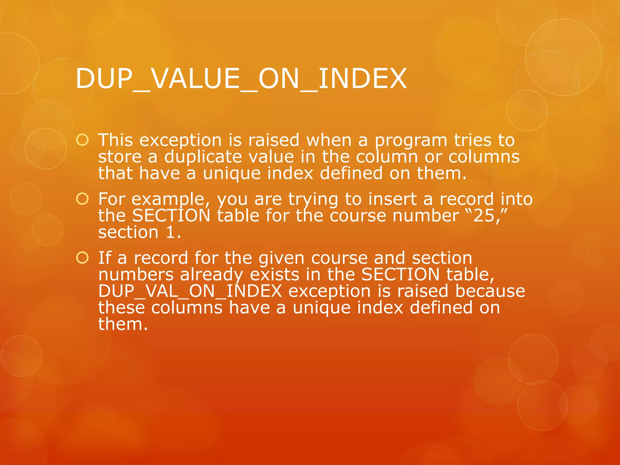 DUP_VALUE_ON_INDEX  This exception is raised when a program tries to store a duplicate value in the column or columns that have a unique index defined on them.  For example, you are trying to insert a record into the SECTION table for the course number “25,” section 1.  If a record for the given course and section numbers already exists in the SECTION table, DUP_VAL_ON_INDEX exception is raised because these columns have a unique index defined on them. 