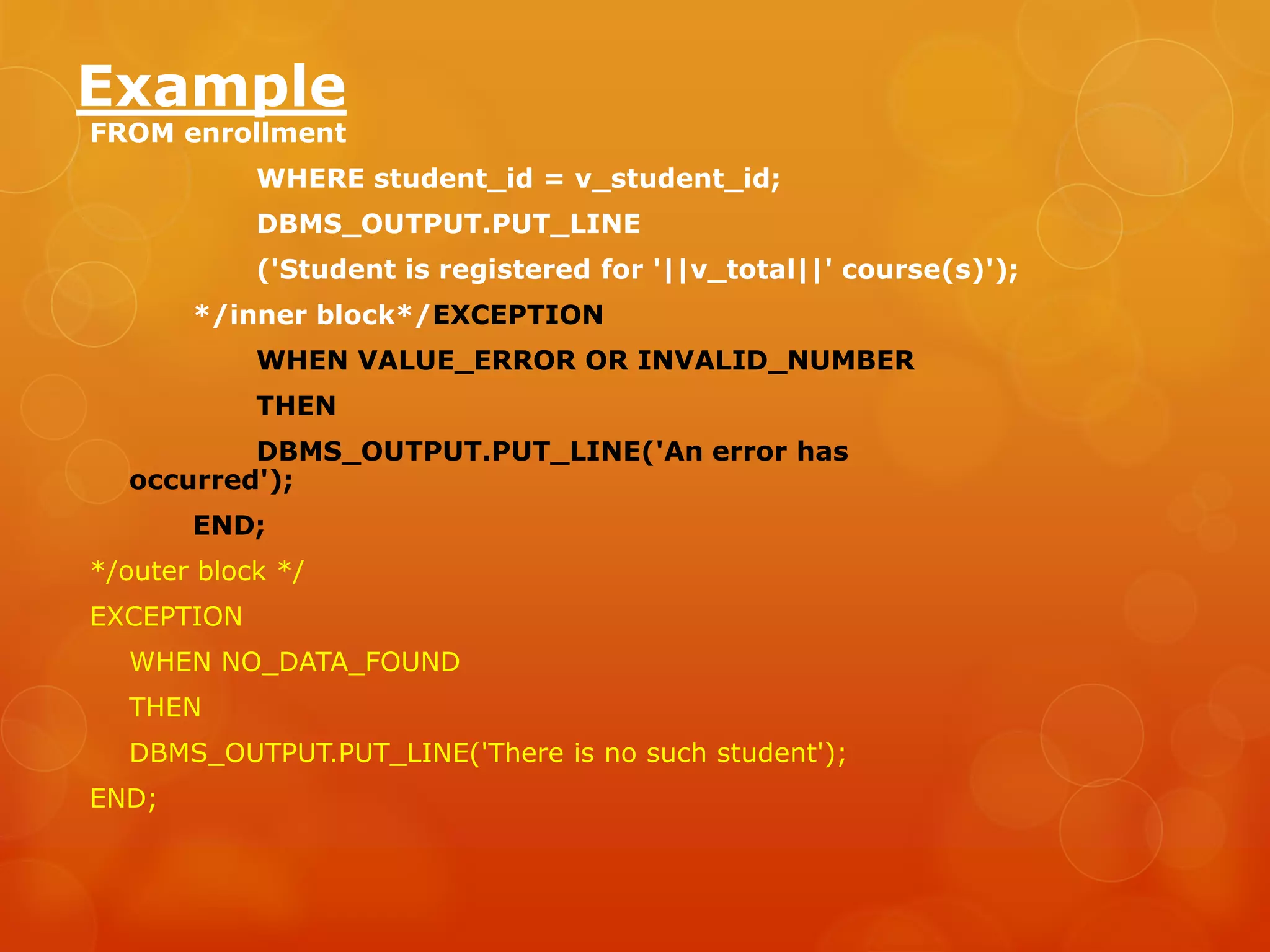 Example FROM enrollment WHERE student_id = v_student_id; DBMS_OUTPUT.PUT_LINE ('Student is registered for '||v_total||' course(s)'); */inner block*/EXCEPTION WHEN VALUE_ERROR OR INVALID_NUMBER THEN DBMS_OUTPUT.PUT_LINE('An error has occurred'); END; */outer block */ EXCEPTION WHEN NO_DATA_FOUND THEN DBMS_OUTPUT.PUT_LINE('There is no such student'); END; 