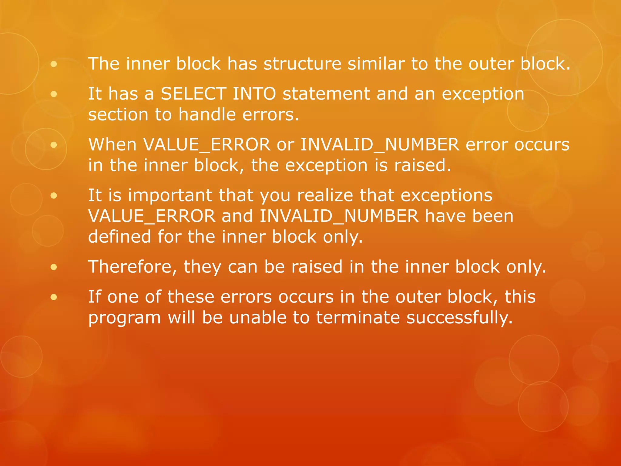 • The inner block has structure similar to the outer block. • It has a SELECT INTO statement and an exception section to handle errors. • When VALUE_ERROR or INVALID_NUMBER error occurs in the inner block, the exception is raised. • It is important that you realize that exceptions VALUE_ERROR and INVALID_NUMBER have been defined for the inner block only. • Therefore, they can be raised in the inner block only. • If one of these errors occurs in the outer block, this program will be unable to terminate successfully. 