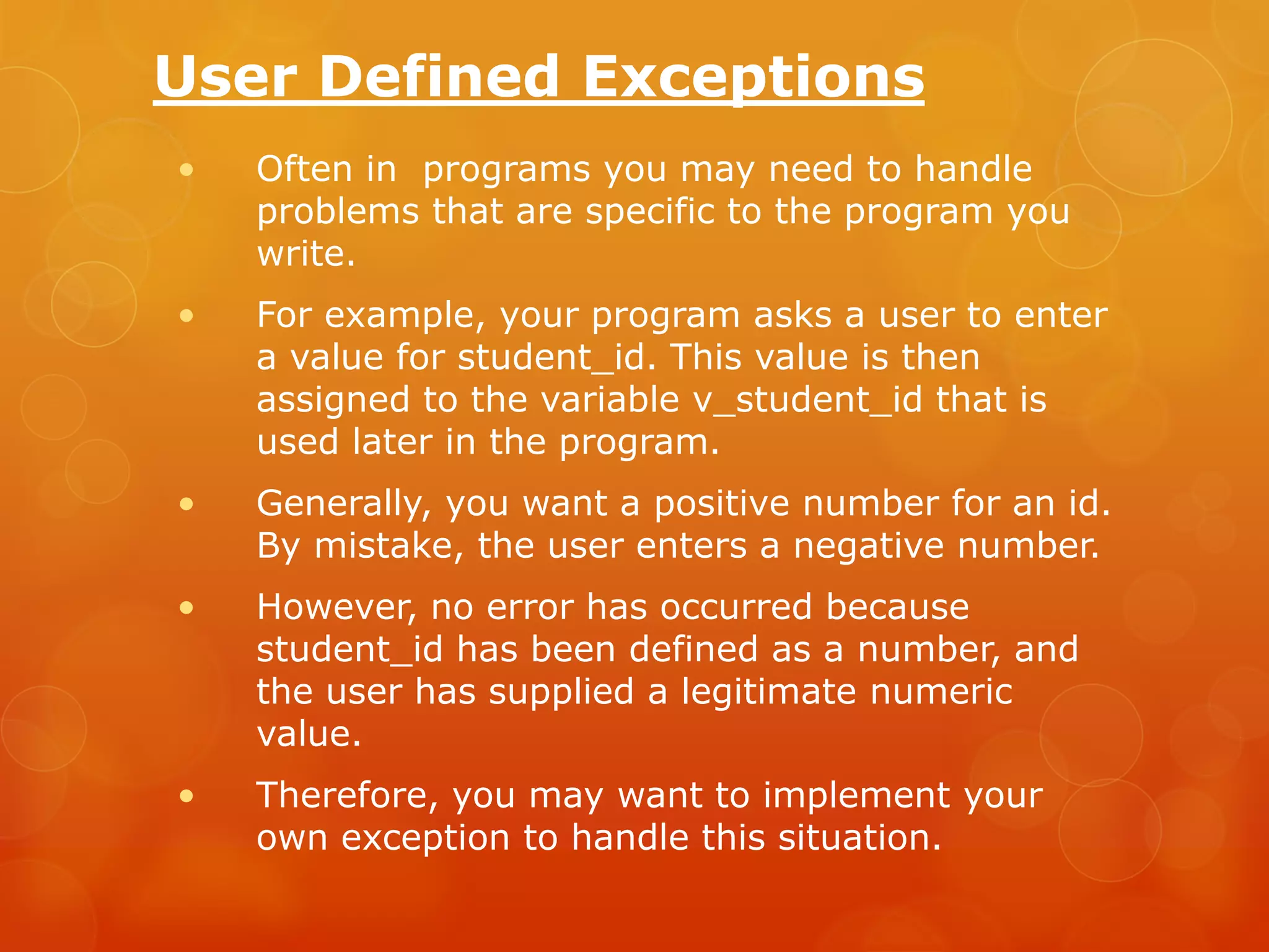 User Defined Exceptions • Often in programs you may need to handle problems that are specific to the program you write. • For example, your program asks a user to enter a value for student_id. This value is then assigned to the variable v_student_id that is used later in the program. • Generally, you want a positive number for an id. By mistake, the user enters a negative number. • However, no error has occurred because student_id has been defined as a number, and the user has supplied a legitimate numeric value. • Therefore, you may want to implement your own exception to handle this situation. 