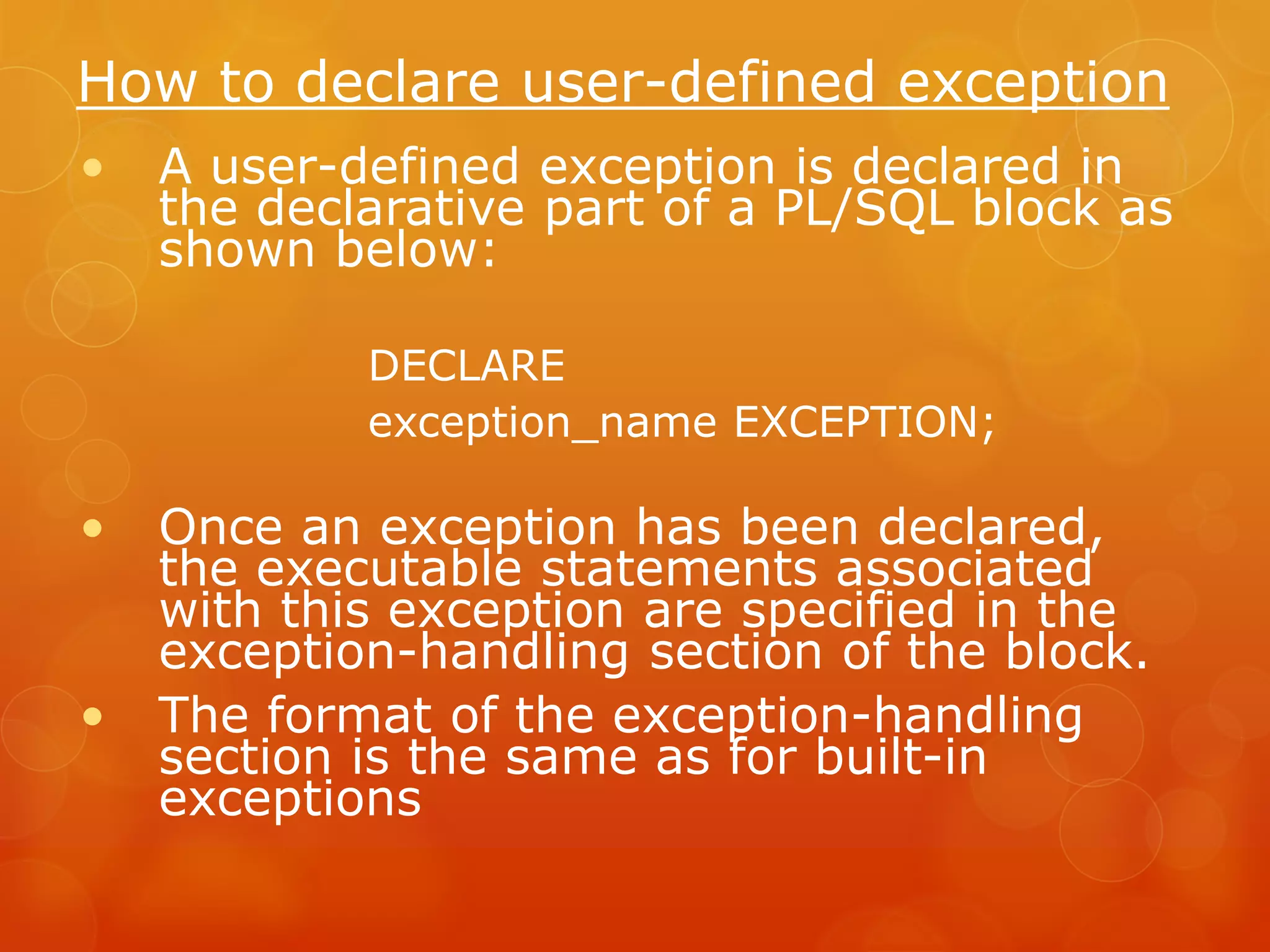 How to declare user-defined exception • A user-defined exception is declared in the declarative part of a PL/SQL block as shown below: DECLARE exception_name EXCEPTION; • Once an exception has been declared, the executable statements associated with this exception are specified in the exception-handling section of the block. • The format of the exception-handling section is the same as for built-in exceptions 