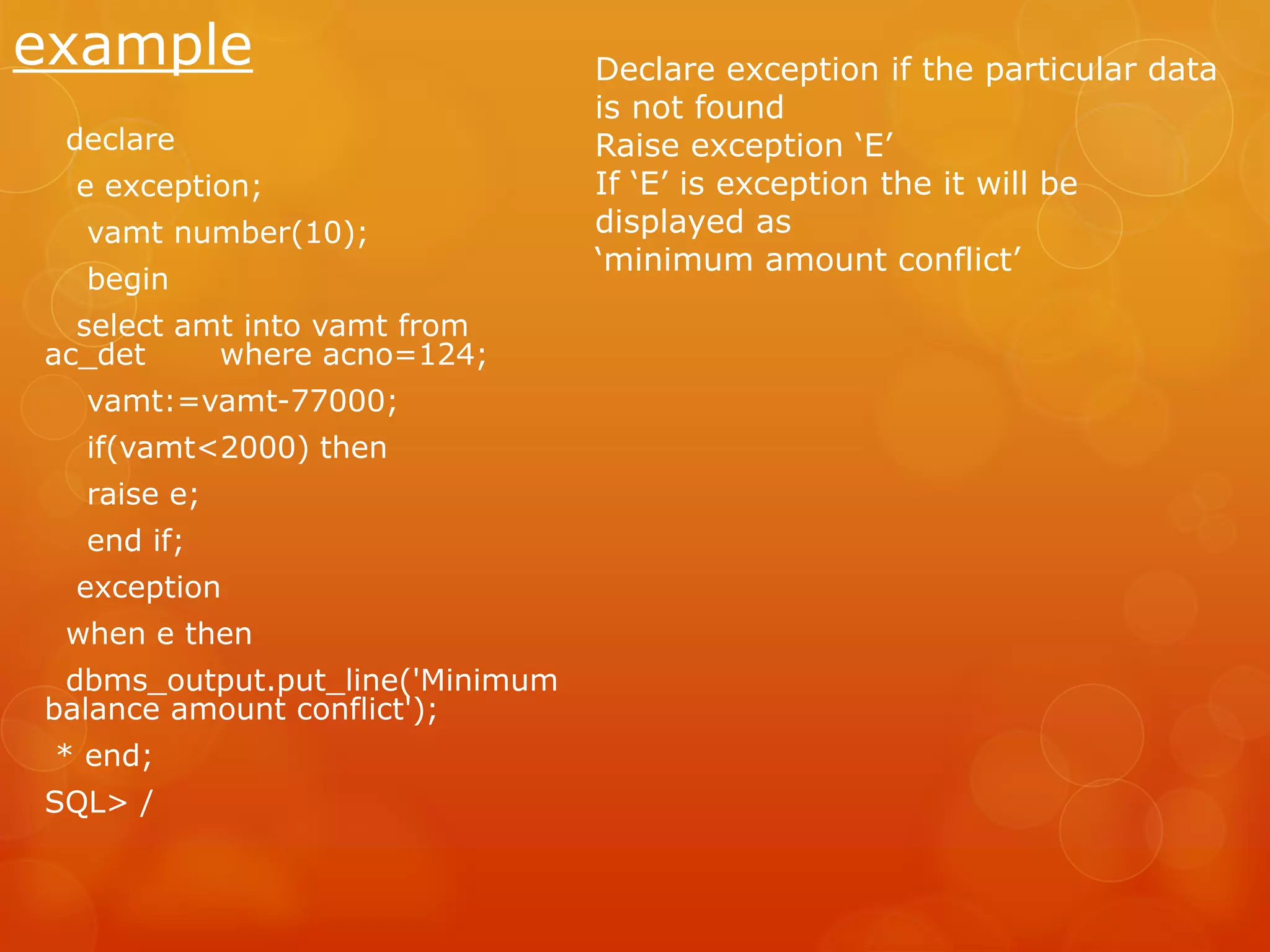example declare e exception; vamt number(10); begin select amt into vamt from ac_det where acno=124; vamt:=vamt-77000; if(vamt<2000) then raise e; end if; exception when e then dbms_output.put_line('Minimum balance amount conflict'); * end; SQL> / Declare exception if the particular data is not found Raise exception ‘E’ If ‘E’ is exception the it will be displayed as ‘minimum amount conflict’ 
