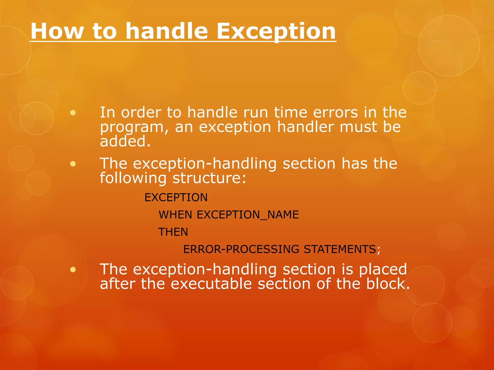 How to handle Exception • In order to handle run time errors in the program, an exception handler must be added. • The exception-handling section has the following structure: EXCEPTION WHEN EXCEPTION_NAME THEN ERROR-PROCESSING STATEMENTS; • The exception-handling section is placed after the executable section of the block. 