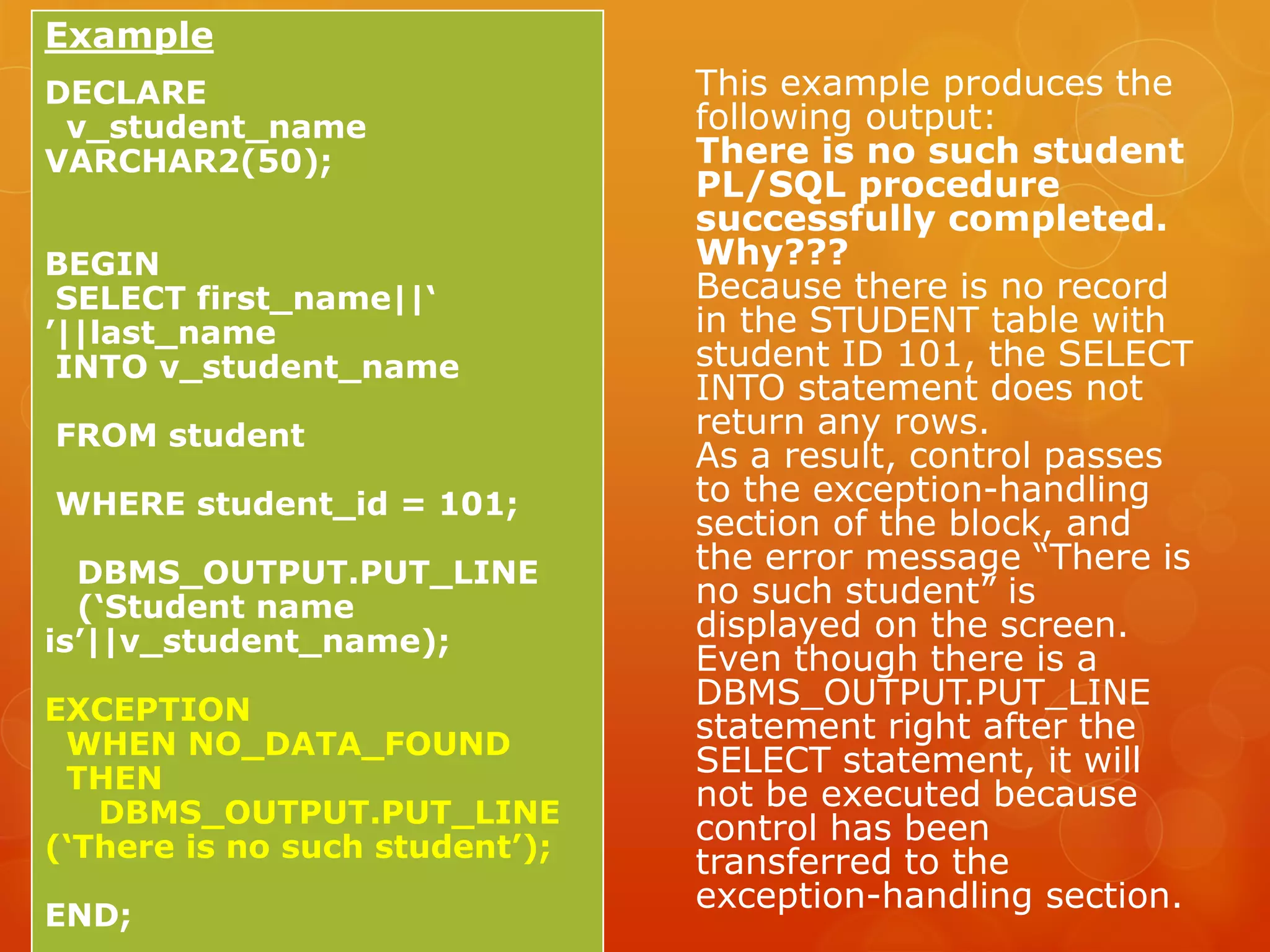 This example produces the following output: There is no such student PL/SQL procedure successfully completed. Why??? Because there is no record in the STUDENT table with student ID 101, the SELECT INTO statement does not return any rows. As a result, control passes to the exception-handling section of the block, and the error message “There is no such student” is displayed on the screen. Even though there is a DBMS_OUTPUT.PUT_LINE statement right after the SELECT statement, it will not be executed because control has been transferred to the exception-handling section. Example DECLARE v_student_name VARCHAR2(50); BEGIN SELECT first_name||‘ ’||last_name INTO v_student_name FROM student WHERE student_id = 101; DBMS_OUTPUT.PUT_LINE (‘Student name is’||v_student_name); EXCEPTION WHEN NO_DATA_FOUND THEN DBMS_OUTPUT.PUT_LINE (‘There is no such student’); END; 