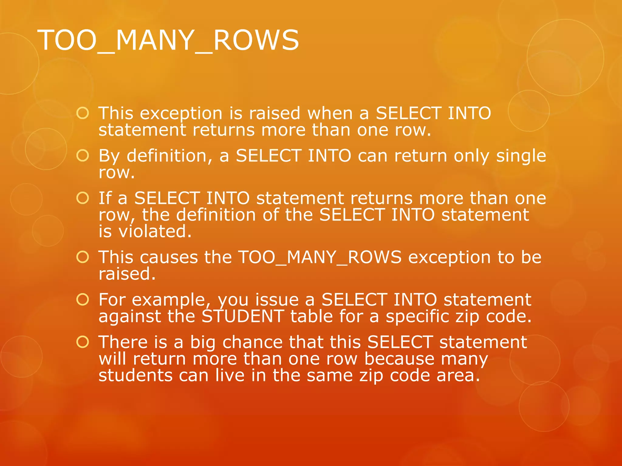 TOO_MANY_ROWS  This exception is raised when a SELECT INTO statement returns more than one row.  By definition, a SELECT INTO can return only single row.  If a SELECT INTO statement returns more than one row, the definition of the SELECT INTO statement is violated.  This causes the TOO_MANY_ROWS exception to be raised.  For example, you issue a SELECT INTO statement against the STUDENT table for a specific zip code.  There is a big chance that this SELECT statement will return more than one row because many students can live in the same zip code area. 
