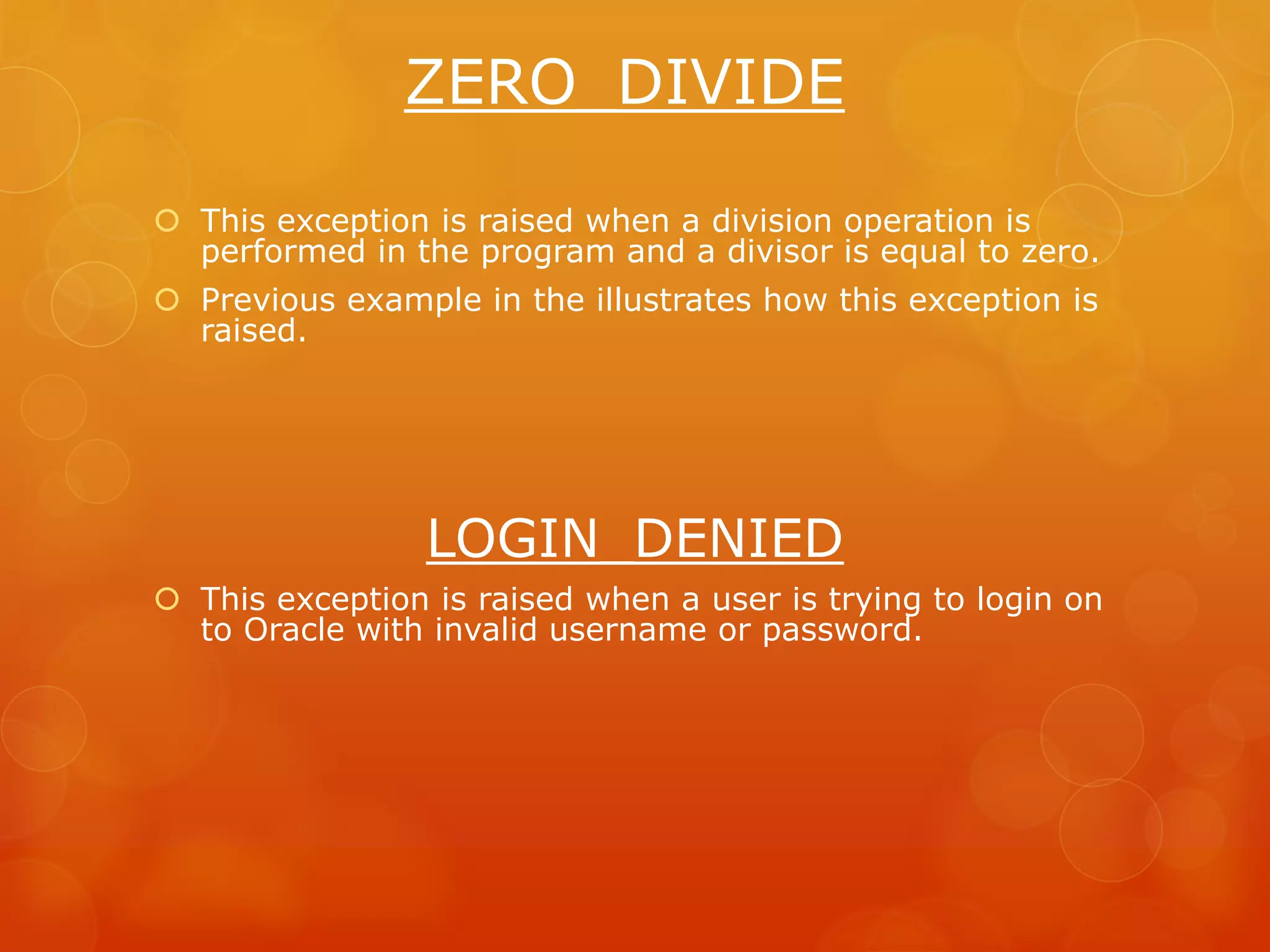 ZERO_DIVIDE  This exception is raised when a division operation is performed in the program and a divisor is equal to zero.  Previous example in the illustrates how this exception is raised. LOGIN_DENIED  This exception is raised when a user is trying to login on to Oracle with invalid username or password. 