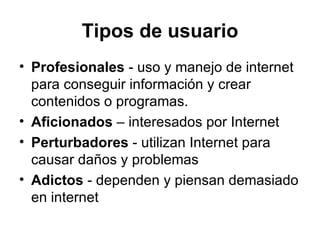 Tipos de usuario Profesionales  - uso y manejo de internet para conseguir información y crear contenidos o programas.  Aficionados  – interesados por Internet Perturbadores  - utilizan Internet para causar daños y problemas Adictos  - dependen y piensan demasiado en internet 