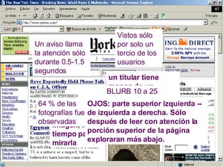 un titular tiene menos de un segundo de la atención de los visitantes   BLURB 10 a 25  palabras Vistos sólo por solo un tercio de los usuarios Un aviso llama la atención sólo durante 0.5-1.5 segundos   A mayor tamaño de la imagen, más tiempo para mirarla   64 % de las fotografías fueron observadas OJOS: parte superior izquierda -- de izquierda a derecha. Sólo después de leer con atención la porción superior de la página exploraran más abajo. 