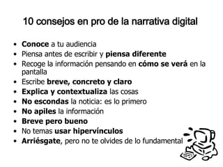 10 consejos en pro de la narrativa digital  Conoce  a tu audiencia Piensa antes de escribir y  piensa diferente Recoge la información pensando en  cómo se verá  en la pantalla Escribe  breve, concreto y claro Explica   y contextualiza  las cosas No escondas  la noticia: es lo primero No apiles  la información Breve pero bueno No temas  usar hipervínculos Arriésgate , pero no te olvides de lo fundamental 
