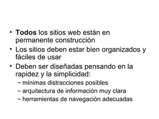 Todos  los sitios web están en permanente construcción Los sitios deben estar bien organizados y fáciles de usar Deben ser diseñadas pensando en la rapidez y la simplicidad: mínimas distracciones posibles arquitectura de información muy clara herramientas de navegación adecuadas 