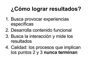 ¿Cómo lograr resultados? Busca provocar experiencias específicas Desarrolla contenido funcional Busca la interacción y mide los resultados Calidad: los procesos que implican los puntos 2 y 3  nunca terminan 