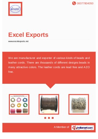 08377804050
A Member of
Excel Exports
www.excelexports.net
We are manufacturer and exporter of various kinds of beads and
leather cords. There are thousands of different designs beads in
many attractive colors. The leather cords are lead free and AZO
free.
 