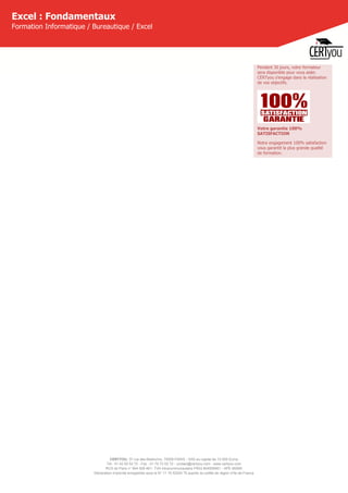 CERTYOU, 37 rue des Mathurins, 75008 PARIS - SAS au capital de 10 000 Euros
Tél : 01 42 93 52 72 - Fax : 01 70 72 02 72 - contact@certyou.com - www.certyou.com
RCS de Paris n° 804 509 461- TVA intracommunautaire FR03 804509461 - APE 8559A
Déclaration d’activité enregistrée sous le N° 11 75 52524 75 auprès du préfet de région d’Ile-de-France
Excel : Fondamentaux
Formation Informatique / Bureautique / Excel
Pendant 30 jours, votre formateur
sera disponible pour vous aider.
CERTyou s'engage dans la réalisation
de vos objectifs.
Votre garantie 100%
SATISFACTION
Notre engagement 100% satisfaction
vous garantit la plus grande qualité
de formation.
 