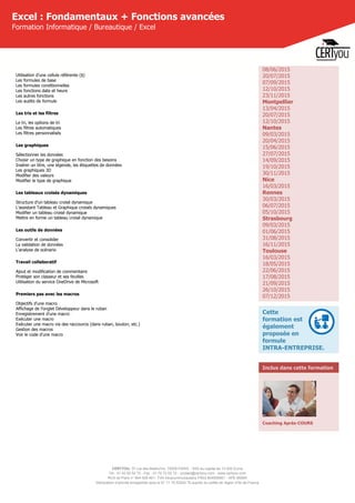 CERTYOU, 37 rue des Mathurins, 75008 PARIS - SAS au capital de 10 000 Euros
Tél : 01 42 93 52 72 - Fax : 01 70 72 02 72 - contact@certyou.com - www.certyou.com
RCS de Paris n° 804 509 461- TVA intracommunautaire FR03 804509461 - APE 8559A
Déclaration d’activité enregistrée sous le N° 11 75 52524 75 auprès du préfet de région d’Ile-de-France
Excel : Fondamentaux + Fonctions avancées
Formation Informatique / Bureautique / Excel
Utilisation d'une cellule référente ($)
Les formules de base
Les formules conditionnelles
Les fonctions date et heure
Les autres fonctions
Les audits de formule
Les tris et les filtres
Le tri, les options de tri
Les filtres automatiques
Les filtres personnalisés
Les graphiques
Sélectionner les données
Choisir un type de graphique en fonction des besoins
Insérer un titre, une légende, les étiquettes de données
Les graphiques 3D
Modifier des valeurs
Modifier le type de graphique
Les tableaux croisés dynamiques
Structure d'un tableau croisé dynamique
L'assistant Tableau et Graphique croisés dynamiques
Modifier un tableau croisé dynamique
Mettre en forme un tableau croisé dynamique
Les outils de données
Convertir et consolider
La validation de données
L'analyse de scénario
Travail collaboratif
Ajout et modification de commentaire
Protéger son classeur et ses feuilles
Uitlisation du service OneDrive de Microsoft
Premiers pas avec les macros
Objectifs d'une macro
Affichage de l'onglet Développeur dans le ruban
Enregistrement d'une macro
Exécuter une macro
Exécuter une macro via des raccourcis (dans ruban, bouton, etc.)
Gestion des macros
Voir le code d'une macro
08/06/2015
20/07/2015
07/09/2015
12/10/2015
23/11/2015
Montpellier
13/04/2015
20/07/2015
12/10/2015
Nantes
09/03/2015
20/04/2015
15/06/2015
27/07/2015
14/09/2015
19/10/2015
30/11/2015
Nice
16/03/2015
Rennes
30/03/2015
06/07/2015
05/10/2015
Strasbourg
09/03/2015
01/06/2015
31/08/2015
16/11/2015
Toulouse
16/03/2015
18/05/2015
22/06/2015
17/08/2015
21/09/2015
26/10/2015
07/12/2015
Cette
formation est
également
proposée en
formule
INTRA-ENTREPRISE.
Inclus dans cette formation
Coaching Après-COURS
 