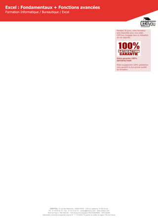 CERTYOU, 37 rue des Mathurins, 75008 PARIS - SAS au capital de 10 000 Euros
Tél : 01 42 93 52 72 - Fax : 01 70 72 02 72 - contact@certyou.com - www.certyou.com
RCS de Paris n° 804 509 461- TVA intracommunautaire FR03 804509461 - APE 8559A
Déclaration d’activité enregistrée sous le N° 11 75 52524 75 auprès du préfet de région d’Ile-de-France
Excel : Fondamentaux + Fonctions avancées
Formation Informatique / Bureautique / Excel
Pendant 30 jours, votre formateur
sera disponible pour vous aider.
CERTyou s'engage dans la réalisation
de vos objectifs.
Votre garantie 100%
SATISFACTION
Notre engagement 100% satisfaction
vous garantit la plus grande qualité
de formation.
 