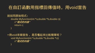在自訂函數用指標回傳值時，用void宣告
就如同原始程式：
double Myfunction(int *a,double *b,double c){
//"程式的內容 "
return c;
}
•用void來寫宣告 ，是否看起來比較簡單呢？
void Myfunction(int *a,double *b,double *c){
//"程式的內容 "
}
 