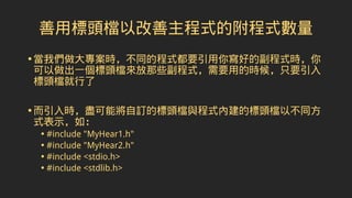善用標頭檔以改善主程式的附程式數量
•當我們做大專案時，不同的程式都要引用你寫好的副程式時，你
可以做出一個標頭檔來放那些副程式，需要用的時候，只要引入
標頭檔就行了
•而引入時，盡可能將自訂的標頭檔與程式內建的標頭檔以不同方
式表示，如：
• #include "MyHear1.h"
• #include "MyHear2.h"
• #include <stdio.h>
• #include <stdlib.h>
 