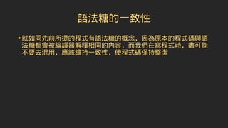 語法糖的一致性
•就如同先前所提的程式有語法糖的概念，因為原本的程式碼與語
法糖都會被編譯器解釋相同的內容，而我們在寫程式時，盡可能
不要去混用，應該維持一致性，使程式碼保持整潔
 